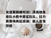 友谊赛巅峰对决！漠南独角兽队小胜中原鲨队队，拉力赛赛场再起波澜；新人首发惊艳(比赛巅峰对决)-im电竞