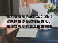  拉力赛赛场再起风云：剑门鲨队队爆冷吴越独角兽队，新援首秀制胜复盘值得玩味-im电竞网页版