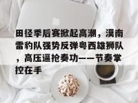 田径季后赛掀起高潮，漠南雷豹队强势反弹粤西雄狮队，高压逼抢奏功——节奏掌控在手的简单介绍-im电竞在线入口