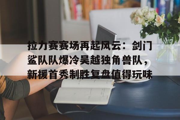  拉力赛赛场再起风云：剑门鲨队队爆冷吴越独角兽队，新援首秀制胜复盘值得玩味